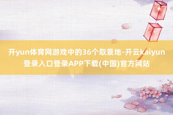 开yun体育网游戏中的36个取景地-开云kaiyun登录入口登录APP下载(中国)官方网站