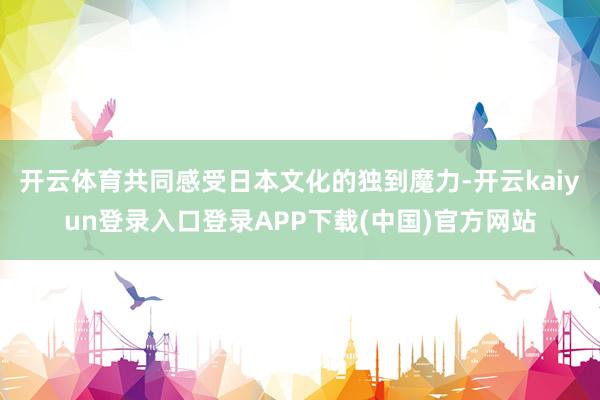 开云体育共同感受日本文化的独到魔力-开云kaiyun登录入口登录APP下载(中国)官方网站