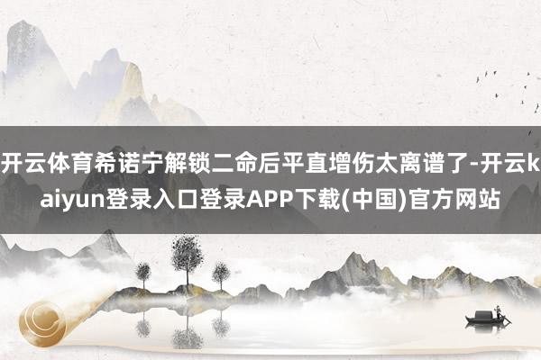 开云体育希诺宁解锁二命后平直增伤太离谱了-开云kaiyun登录入口登录APP下载(中国)官方网站