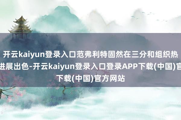 开云kaiyun登录入口范弗利特固然在三分和组织热切方面进展出色-开云kaiyun登录入口登录APP下载(中国)官方网站