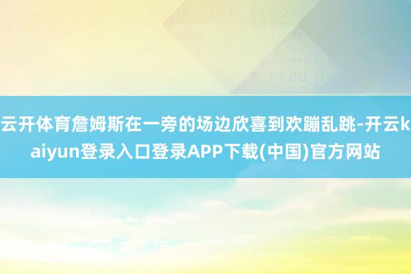 云开体育詹姆斯在一旁的场边欣喜到欢蹦乱跳-开云kaiyun登录入口登录APP下载(中国)官方网站