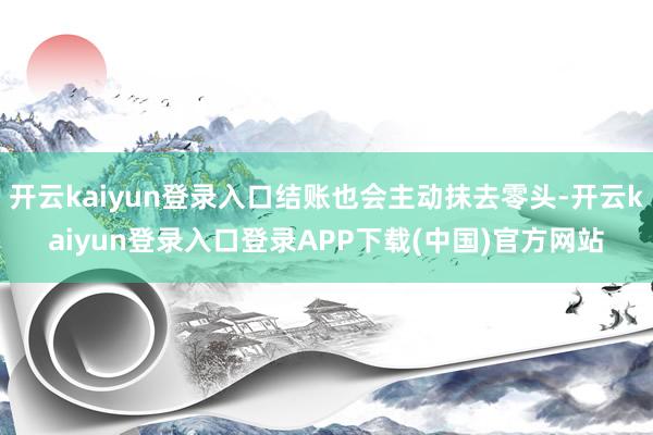 开云kaiyun登录入口结账也会主动抹去零头-开云kaiyun登录入口登录APP下载(中国)官方网站